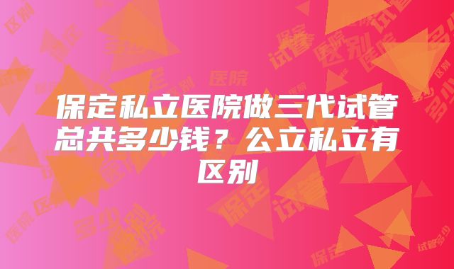 保定私立医院做三代试管总共多少钱？公立私立有区别