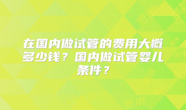 在国内做试管的费用大概多少钱？国内做试管婴儿条件？
