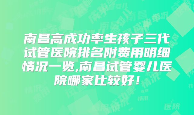 南昌高成功率生孩子三代试管医院排名附费用明细情况一览,南昌试管婴儿医院哪家比较好!