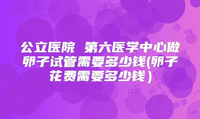 公立医院 第六医学中心做卵子试管需要多少钱(卵子花费需要多少钱）