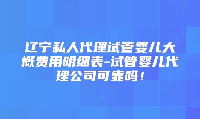 辽宁私人代理试管婴儿大概费用明细表-试管婴儿代理公司可靠吗！