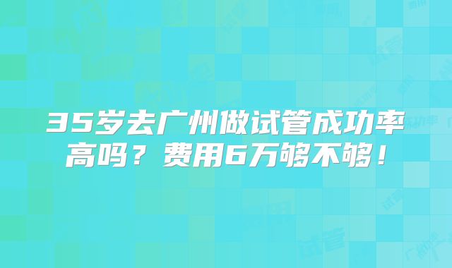 35岁去广州做试管成功率高吗？费用6万够不够！