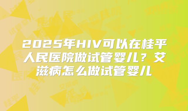 2025年HIV可以在桂平人民医院做试管婴儿？艾滋病怎么做试管婴儿