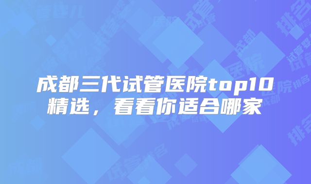 成都三代试管医院top10精选,看看你适合哪家