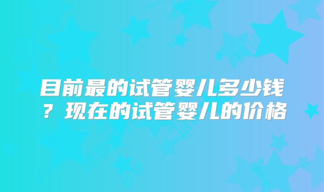目前最的试管婴儿多少钱？现在的试管婴儿的价格