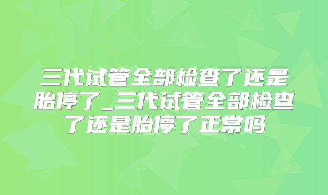 三代试管全部检查了还是胎停了_三代试管全部检查了还是胎停了正常吗
