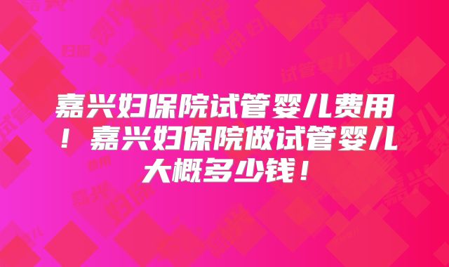嘉兴妇保院试管婴儿费用！嘉兴妇保院做试管婴儿大概多少钱！