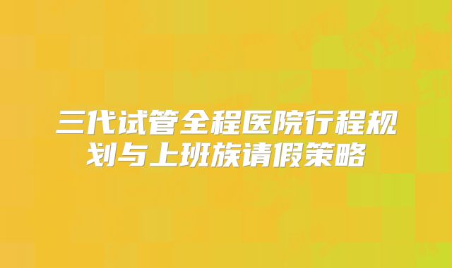 三代试管全程医院行程规划与上班族请假策略