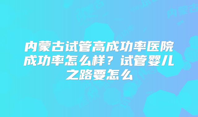 内蒙古试管高成功率医院成功率怎么样？试管婴儿之路要怎么