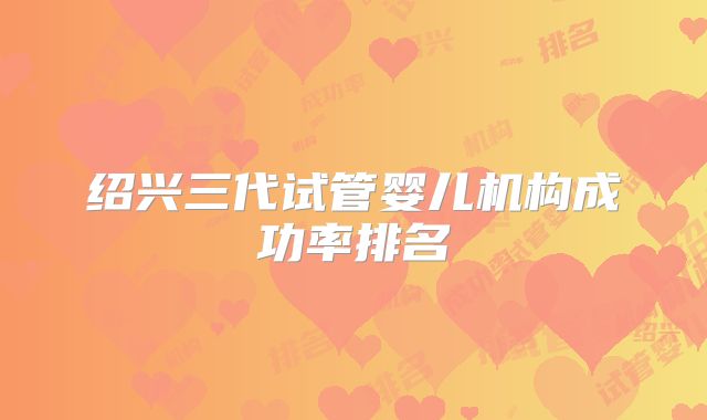 绍兴三代试管婴儿机构成功率排名