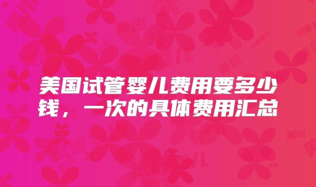 美国试管婴儿费用要多少钱，一次的具体费用汇总