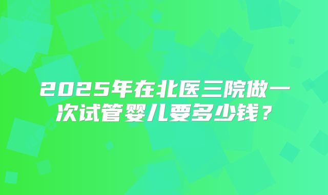 2025年在北医三院做一次试管婴儿要多少钱？