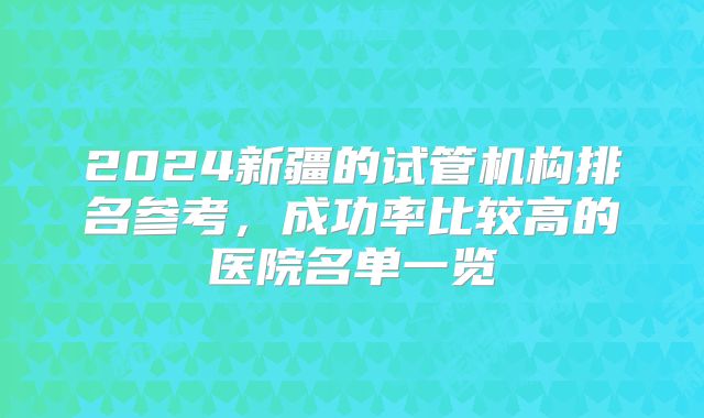 2024新疆的试管机构排名参考，成功率比较高的医院名单一览