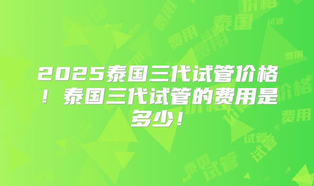 2025泰国三代试管价格！泰国三代试管的费用是多少！