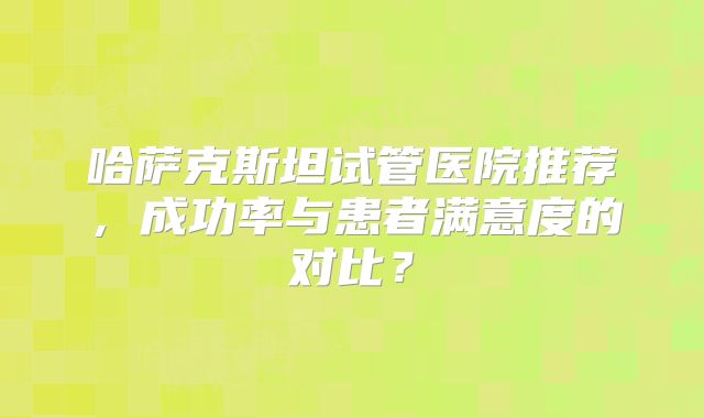 哈萨克斯坦试管医院推荐，成功率与患者满意度的对比？