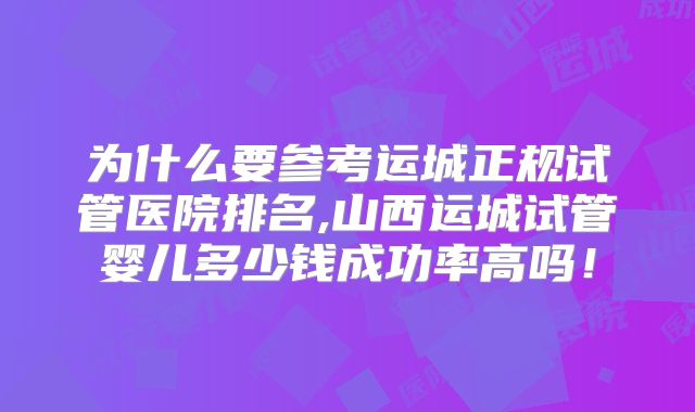 为什么要参考运城正规试管医院排名,山西运城试管婴儿多少钱成功率高吗！