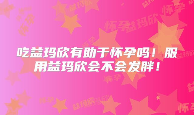 吃益玛欣有助于怀孕吗！服用益玛欣会不会发胖！