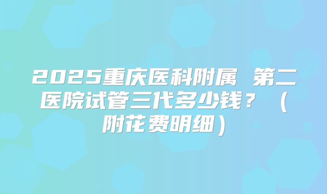 2025重庆医科附属 第二医院试管三代多少钱？（附花费明细）