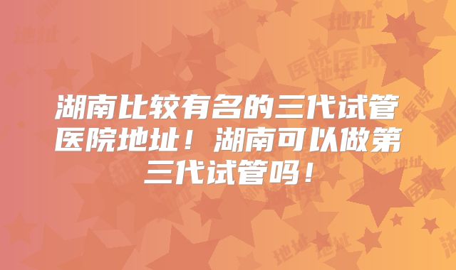 湖南比较有名的三代试管医院地址！湖南可以做第三代试管吗！