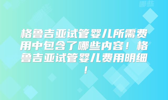 格鲁吉亚试管婴儿所需费用中包含了哪些内容！格鲁吉亚试管婴儿费用明细！
