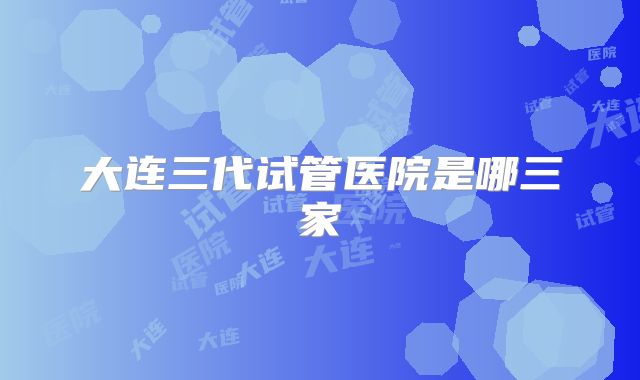 大连三代试管医院是哪三家