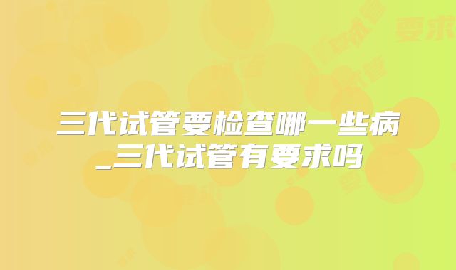 三代试管要检查哪一些病_三代试管有要求吗