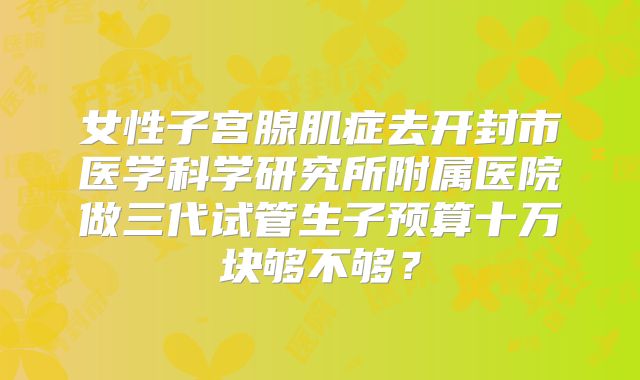 女性子宫腺肌症去开封市医学科学研究所附属医院做三代试管生子预算十万块够不够?