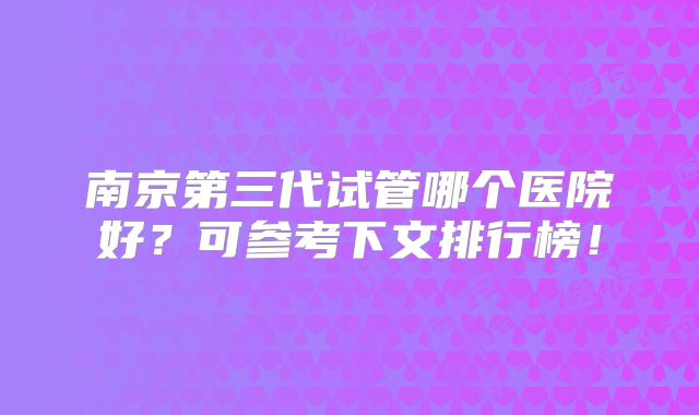 南京第三代试管哪个医院好？可参考下文排行榜！