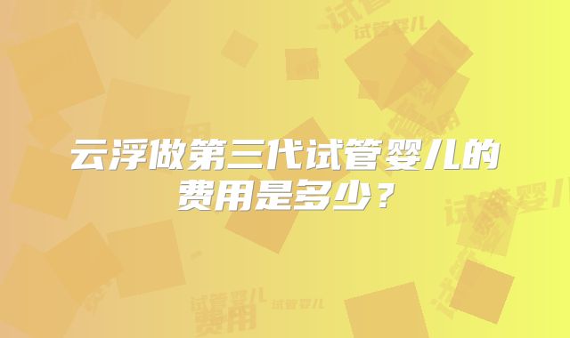 云浮做第三代试管婴儿的费用是多少？