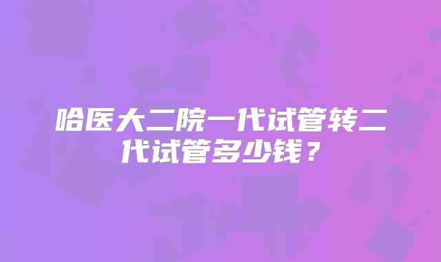 哈医大二院一代试管转二代试管多少钱?