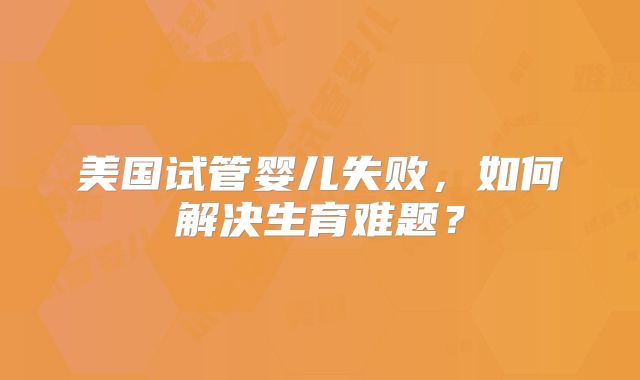 美国试管婴儿失败，如何解决生育难题？