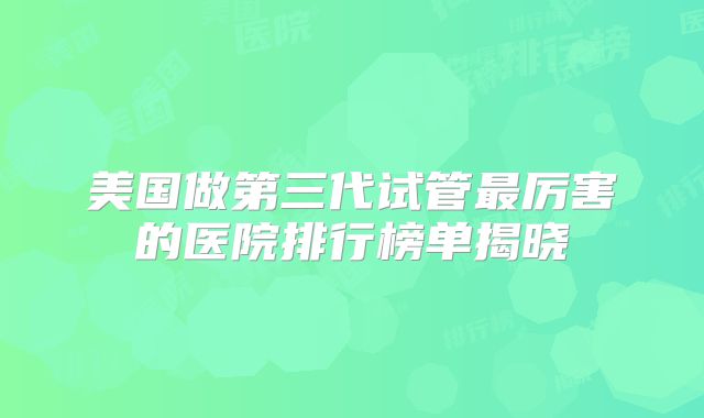 美国做第三代试管最厉害的医院排行榜单揭晓