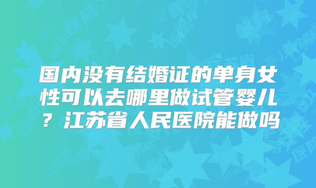 国内没有结婚证的单身女性可以去哪里做试管婴儿?江苏省人民医院能做吗
