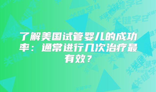 了解美国试管婴儿的成功率：通常进行几次治疗最有效？