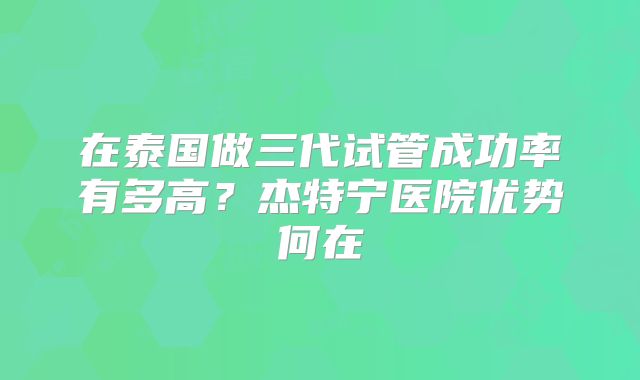 在泰国做三代试管成功率有多高？杰特宁医院优势何在