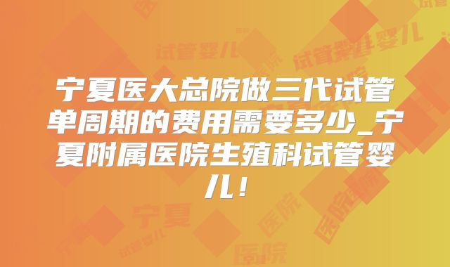 宁夏医大总院做三代试管单周期的费用需要多少_宁夏附属医院生殖科试管婴儿！