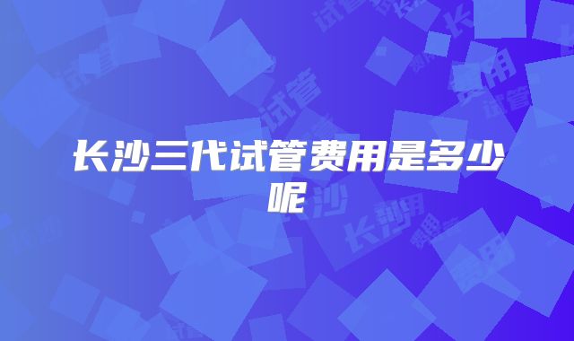长沙三代试管费用是多少呢