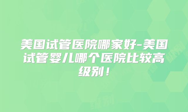 美国试管医院哪家好-美国试管婴儿哪个医院比较高级别！