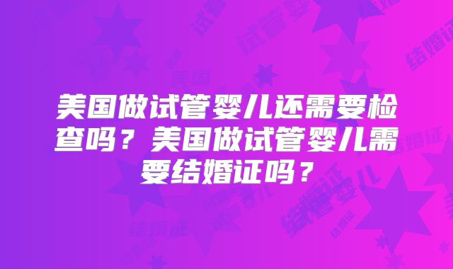 美国做试管婴儿还需要检查吗？美国做试管婴儿需要结婚证吗？