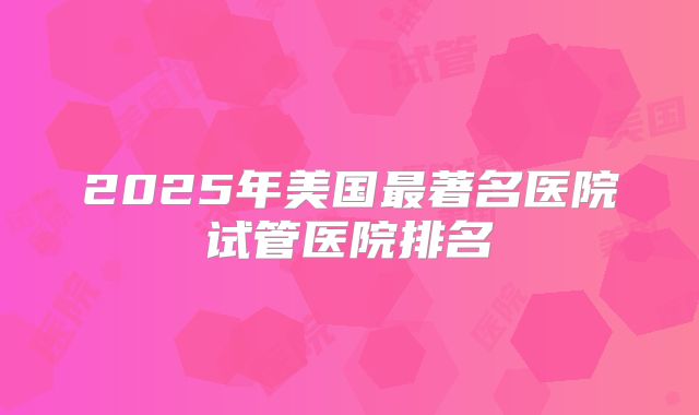 2025年美国最著名医院试管医院排名
