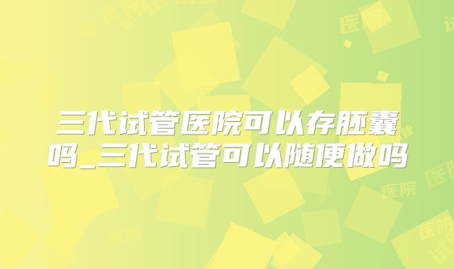 三代试管医院可以存胚囊吗_三代试管可以随便做吗