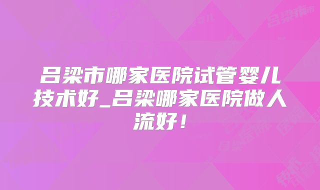 吕梁市哪家医院试管婴儿技术好_吕梁哪家医院做人流好！