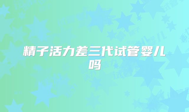 精子活力差三代试管婴儿吗