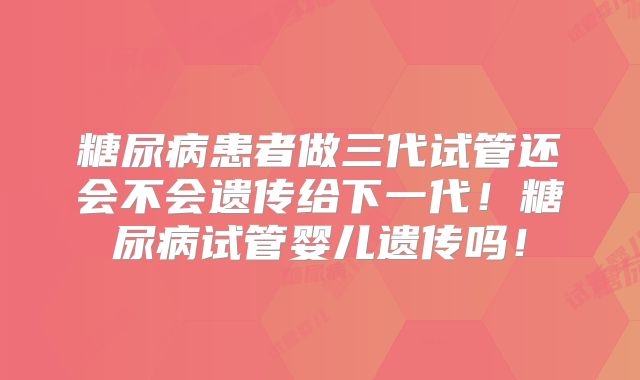 糖尿病患者做三代试管还会不会遗传给下一代!糖尿病试管婴儿遗传吗!