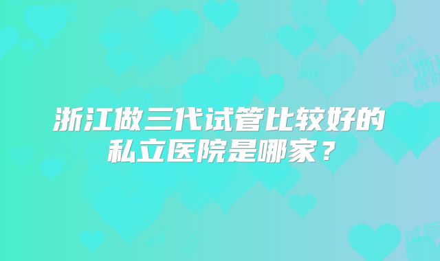 浙江做三代试管比较好的私立医院是哪家?