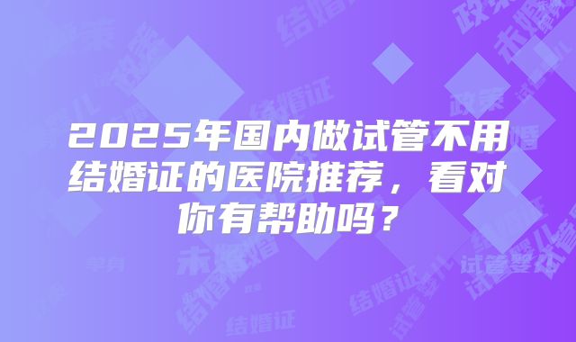 2025年国内做试管不用结婚证的医院推荐，看对你有帮助吗？