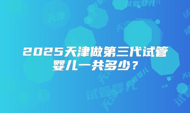 2025天津做第三代试管婴儿一共多少？