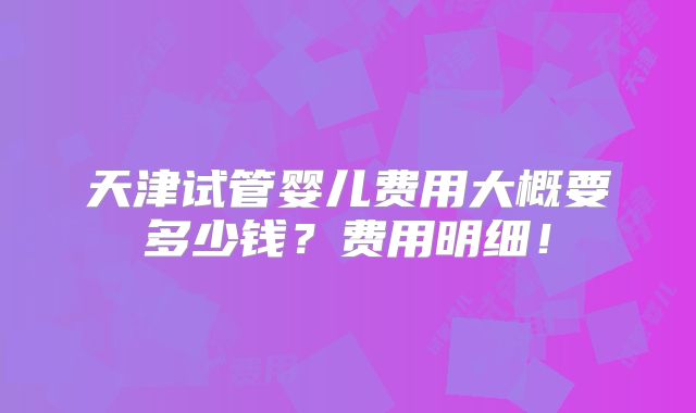 天津试管婴儿费用大概要多少钱？费用明细！