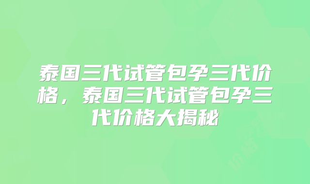 泰国三代试管包孕三代价格,泰国三代试管包孕三代价格大揭秘