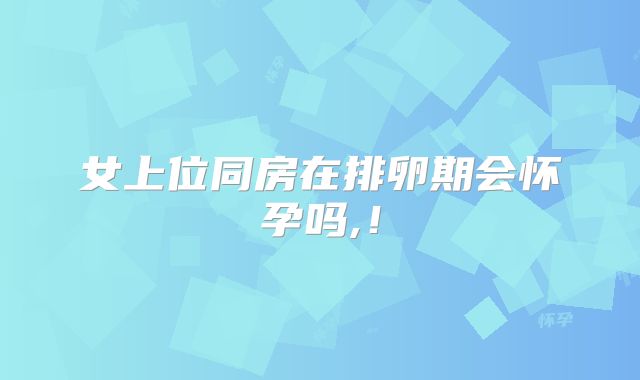 女上位同房在排卵期会怀孕吗,！